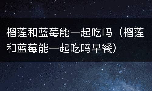 榴莲和蓝莓能一起吃吗（榴莲和蓝莓能一起吃吗早餐）