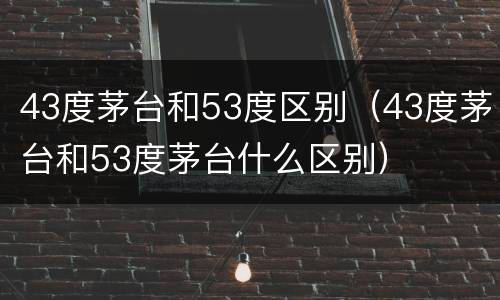 43度茅台和53度区别（43度茅台和53度茅台什么区别）