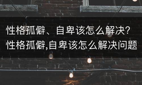 性格孤僻、自卑该怎么解决? 性格孤僻,自卑该怎么解决问题