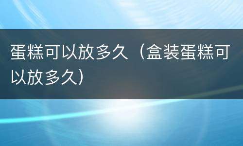 蛋糕可以放多久（盒装蛋糕可以放多久）