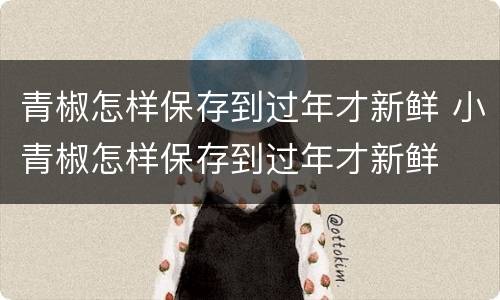 青椒怎样保存到过年才新鲜 小青椒怎样保存到过年才新鲜