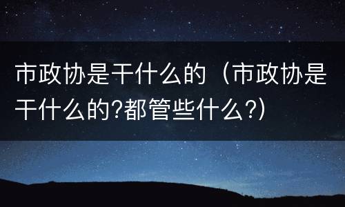 市政协是干什么的（市政协是干什么的?都管些什么?）