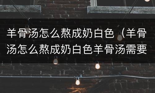 羊骨汤怎么熬成奶白色（羊骨汤怎么熬成奶白色羊骨汤需要放什么材料?）