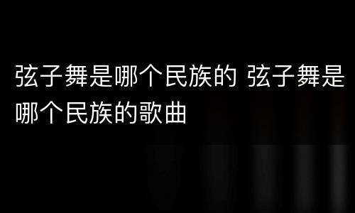 弦子舞是哪个民族的 弦子舞是哪个民族的歌曲