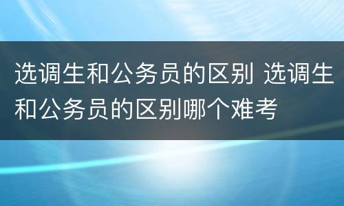 选调生和公务员的区别 选调生和公务员的区别哪个难考