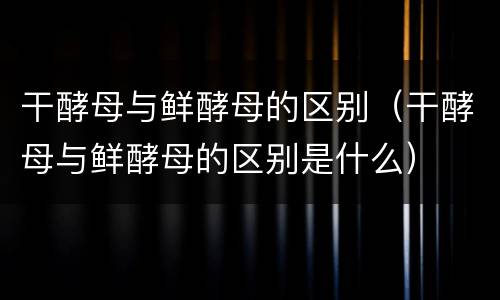 干酵母与鲜酵母的区别（干酵母与鲜酵母的区别是什么）