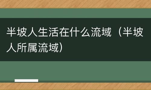半坡人生活在什么流域（半坡人所属流域）