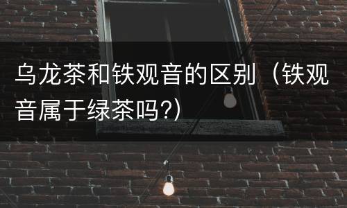 乌龙茶和铁观音的区别（铁观音属于绿茶吗?）