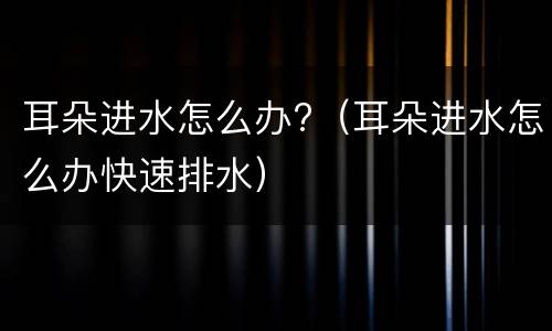 耳朵进水怎么办?（耳朵进水怎么办快速排水）