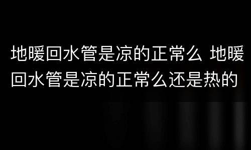 地暖回水管是凉的正常么 地暖回水管是凉的正常么还是热的