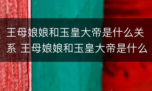 王母娘娘和玉皇大帝是什么关系 王母娘娘和玉皇大帝是什么关系呢