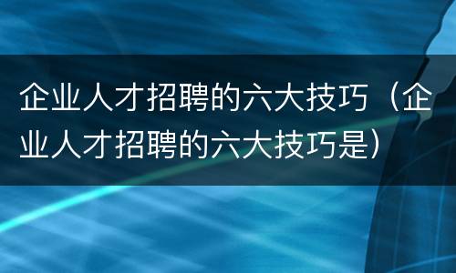 企业人才招聘的六大技巧（企业人才招聘的六大技巧是）