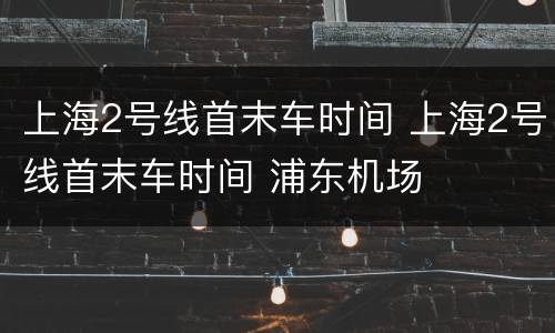 上海2号线首末车时间 上海2号线首末车时间 浦东机场
