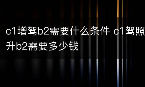 c1增驾b2需要什么条件 c1驾照升b2需要多少钱