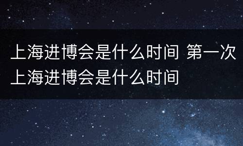 上海进博会是什么时间 第一次上海进博会是什么时间