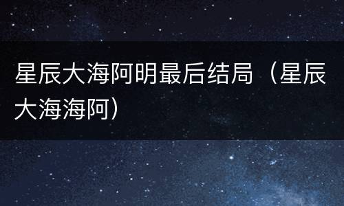 星辰大海阿明最后结局（星辰大海海阿）