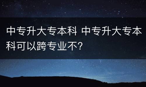 中专升大专本科 中专升大专本科可以跨专业不?