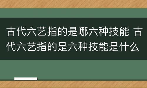 古代六艺指的是哪六种技能 古代六艺指的是六种技能是什么
