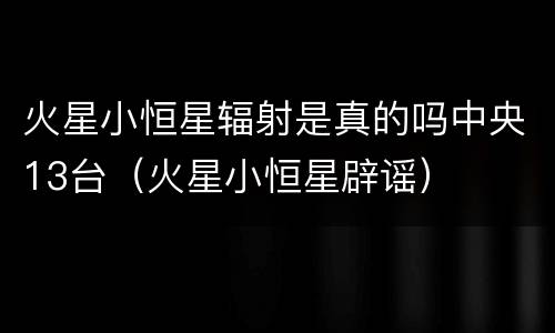 火星小恒星辐射是真的吗中央13台（火星小恒星辟谣）