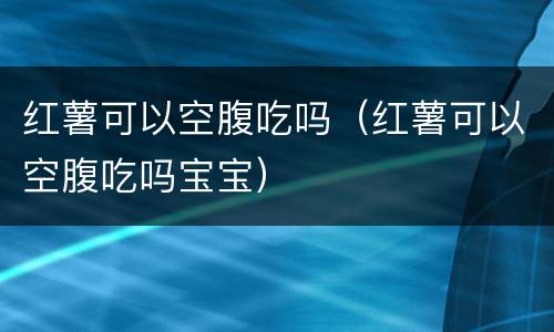 红薯可以空腹吃吗（红薯可以空腹吃吗宝宝）