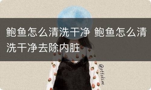 鲍鱼怎么清洗干净 鲍鱼怎么清洗干净去除内脏