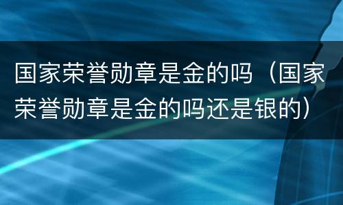 国家荣誉勋章是金的吗（国家荣誉勋章是金的吗还是银的）
