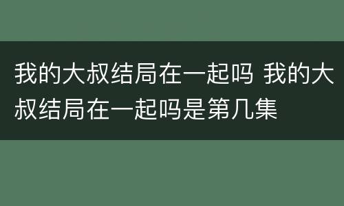 我的大叔结局在一起吗 我的大叔结局在一起吗是第几集