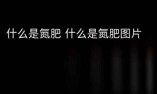 什么是氮肥 什么是氮肥图片
