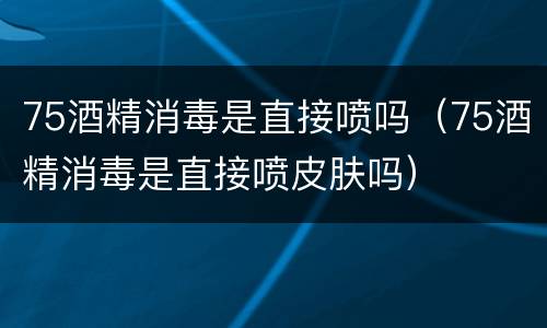 75酒精消毒是直接喷吗（75酒精消毒是直接喷皮肤吗）