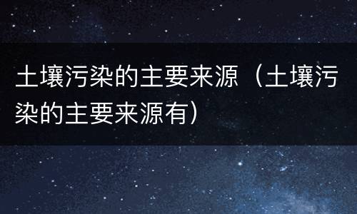土壤污染的主要来源（土壤污染的主要来源有）
