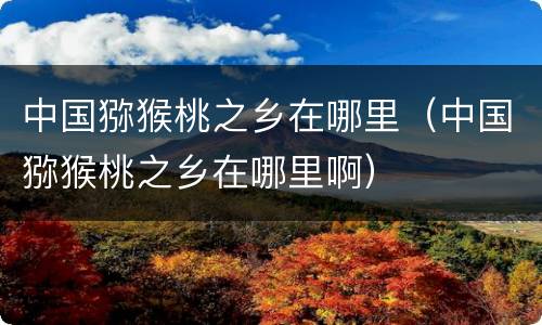 中国猕猴桃之乡在哪里（中国猕猴桃之乡在哪里啊）