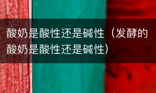 酸奶是酸性还是碱性（发酵的酸奶是酸性还是碱性）