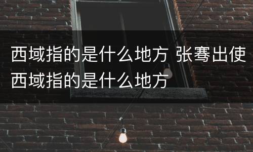 西域指的是什么地方 张骞出使西域指的是什么地方