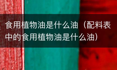 食用植物油是什么油（配料表中的食用植物油是什么油）