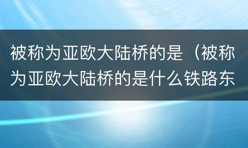 被称为亚欧大陆桥的是（被称为亚欧大陆桥的是什么铁路东起什么西至荷兰什么港）