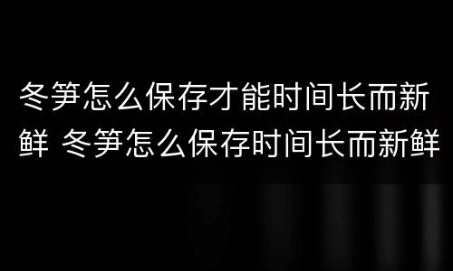 冬笋怎么保存才能时间长而新鲜 冬笋怎么保存时间长而新鲜怎