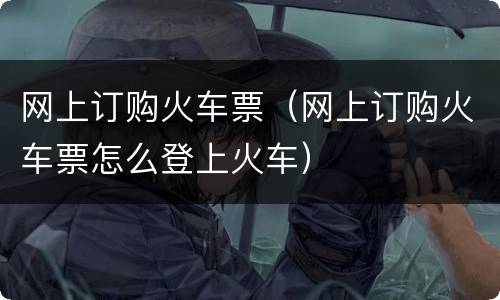 网上订购火车票（网上订购火车票怎么登上火车）