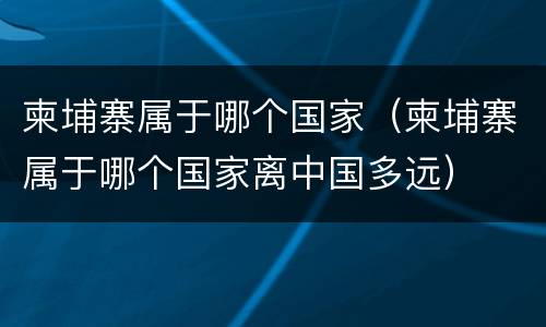 柬埔寨属于哪个国家（柬埔寨属于哪个国家离中国多远）