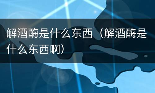 解酒酶是什么东西（解酒酶是什么东西啊）