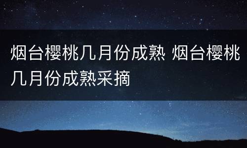 烟台樱桃几月份成熟 烟台樱桃几月份成熟采摘