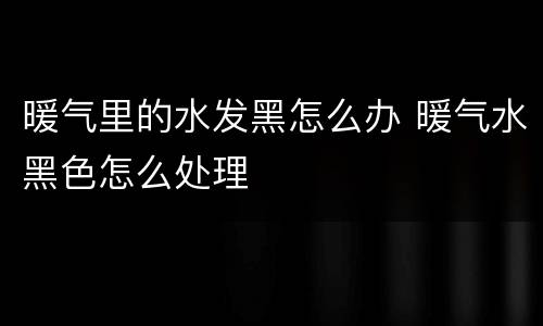 暖气里的水发黑怎么办 暖气水黑色怎么处理