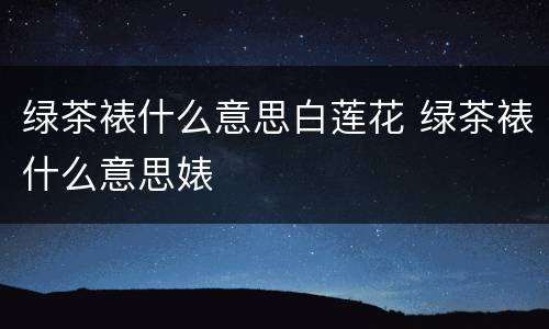绿茶裱什么意思白莲花 绿茶裱什么意思婊
