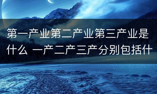 第一产业第二产业第三产业是什么 一产二产三产分别包括什么
