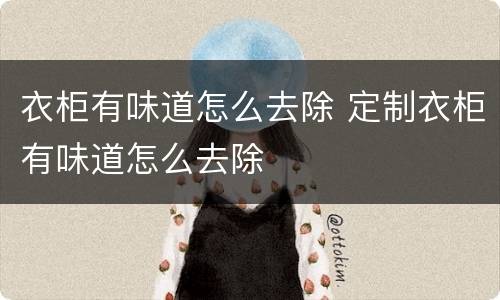 衣柜有味道怎么去除 定制衣柜有味道怎么去除