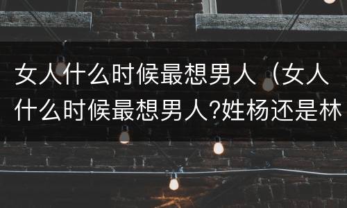 女人什么时候最想男人（女人什么时候最想男人?姓杨还是林?）