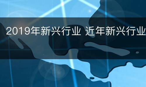 2019年新兴行业 近年新兴行业