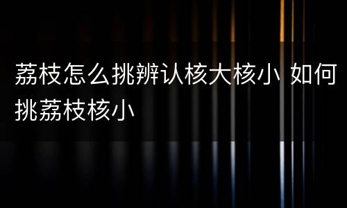 荔枝怎么挑辨认核大核小 如何挑荔枝核小