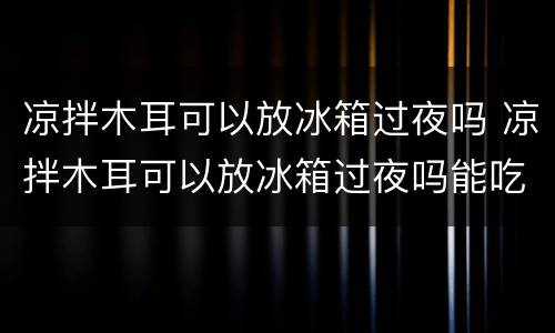 凉拌木耳可以放冰箱过夜吗 凉拌木耳可以放冰箱过夜吗能吃吗