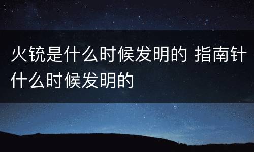 火铳是什么时候发明的 指南针什么时候发明的