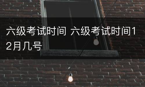 六级考试时间 六级考试时间12月几号
